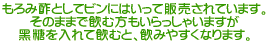 もろみ酢としてビンにはいって販売されています。 そのままで飲む方もいらっしゃいますが 黑糖を入れて飲むと、飲みやすくなります。